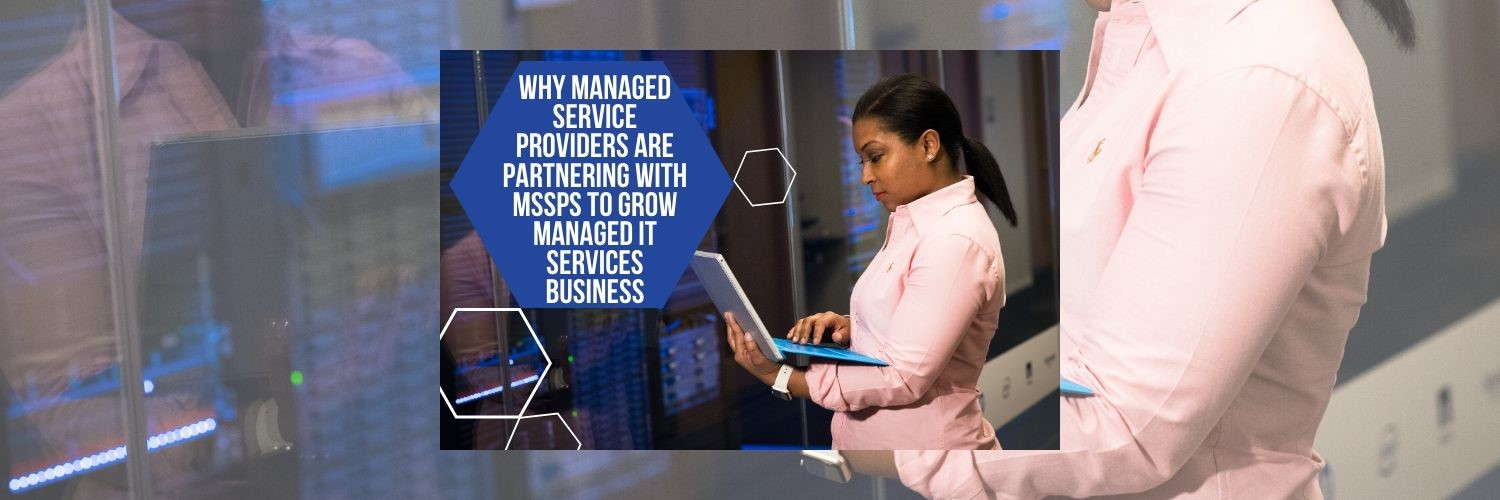 Why Managed Service Providers are Partnering with MSSPs to grow Managed IT Services Business